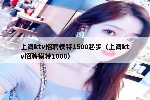 上海ktv招聘模特1500起步（上海ktv招聘模特1000）