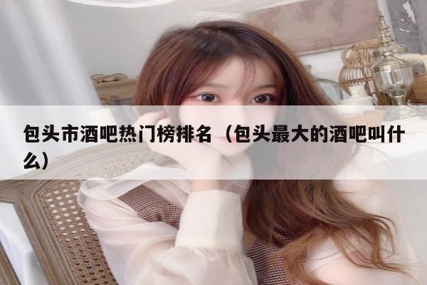 包头市酒吧热门榜排名（包头最大的酒吧叫什么）