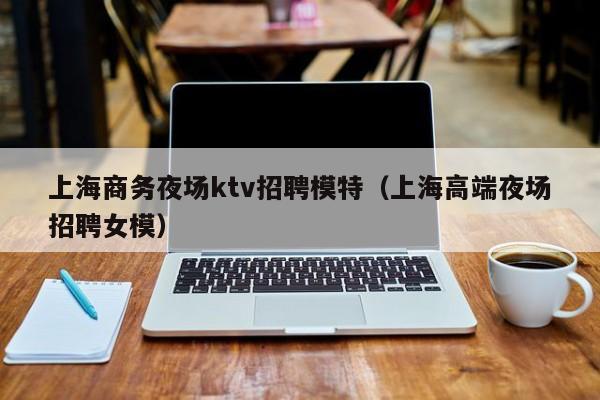 上海商务夜场ktv招聘模特（上海高端夜场招聘女模）