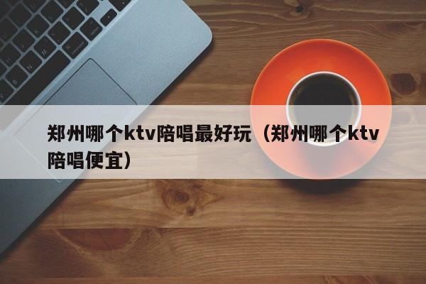 郑州哪个ktv陪唱最好玩（郑州哪个ktv陪唱便宜）
