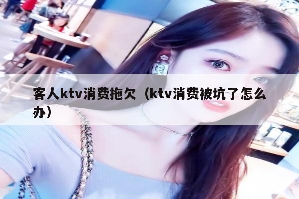 客人ktv消费拖欠（ktv消费被坑了怎么办）