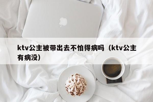 ktv公主被带出去不怕得病吗（ktv公主有病没）