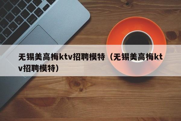 无锡美高梅ktv招聘模特（无锡美高梅ktv招聘模特）