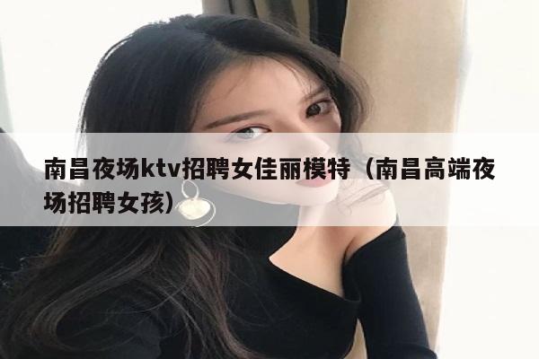 南昌夜场ktv招聘女佳丽模特（南昌高端夜场招聘女孩）