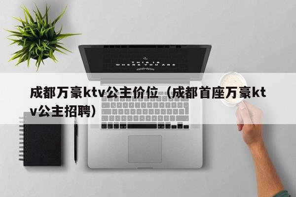 成都万豪ktv公主价位（成都首座万豪ktv公主招聘）