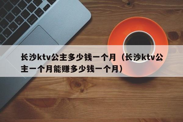 长沙ktv公主多少钱一个月（长沙ktv公主一个月能赚多少钱一个月）
