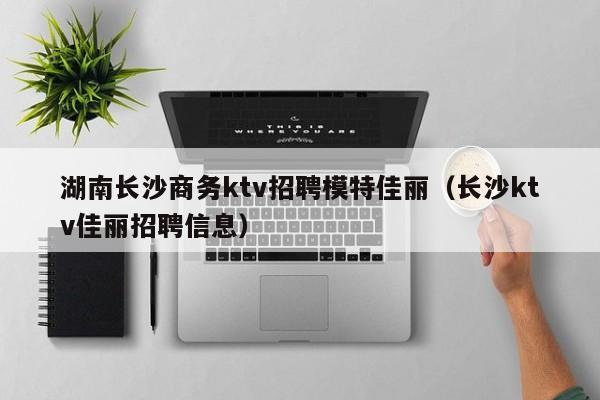 湖南长沙商务ktv招聘模特佳丽（长沙ktv佳丽招聘信息）