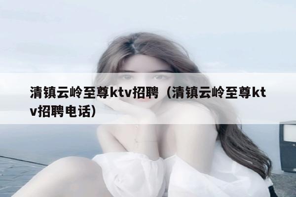 清镇云岭至尊ktv招聘（清镇云岭至尊ktv招聘电话）