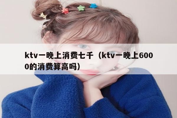 ktv一晚上消费七千（ktv一晚上6000的消费算高吗）