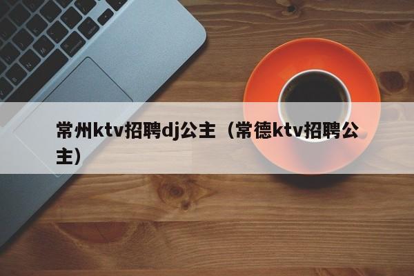 常州ktv招聘dj公主（常德ktv招聘公主）