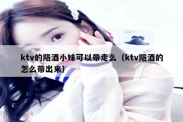 ktv的陪酒小妹可以带走么（ktv陪酒的怎么带出来）