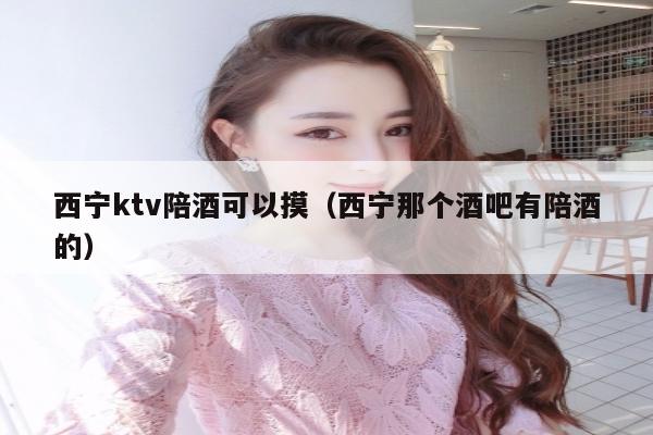 西宁ktv陪酒可以摸（西宁那个酒吧有陪酒的）