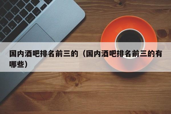 国内酒吧排名前三的（国内酒吧排名前三的有哪些）