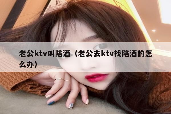 老公ktv叫陪酒（老公去ktv找陪酒的怎么办）