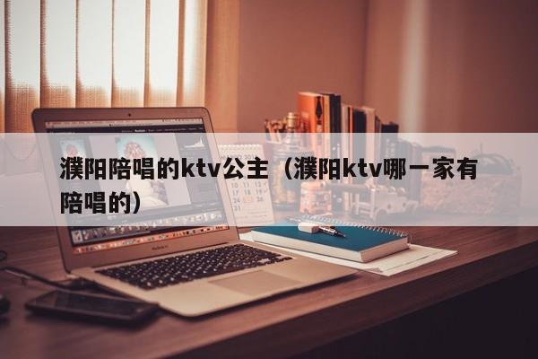 濮阳陪唱的ktv公主（濮阳ktv哪一家有陪唱的）