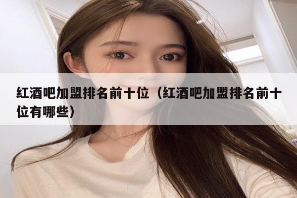 红酒吧加盟排名前十位（红酒吧加盟排名前十位有哪些）