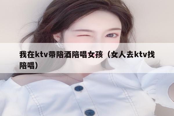 我在ktv带陪酒陪唱女孩（女人去ktv找陪唱）