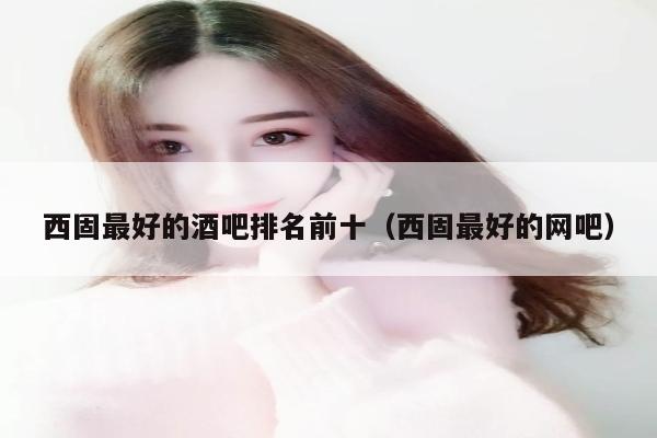 西固最好的酒吧排名前十（西固最好的网吧）