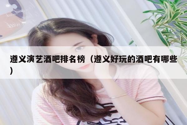遵义演艺酒吧排名榜（遵义好玩的酒吧有哪些）