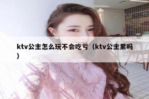 ktv公主怎么玩不会吃亏（ktv公主累吗）