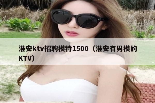 淮安ktv招聘模特1500（淮安有男模的KTV）
