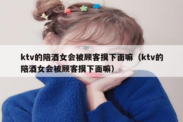 ktv的陪酒女会被顾客摸下面嘛（ktv的陪酒女会被顾客摸下面嘛）