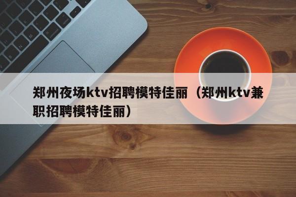 郑州夜场ktv招聘模特佳丽（郑州ktv兼职招聘模特佳丽）