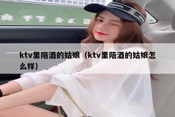 ktv里陪酒的姑娘（ktv里陪酒的姑娘怎么样）