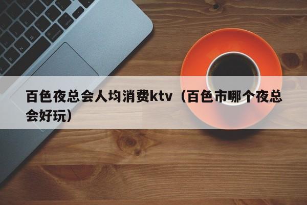 百色夜总会人均消费ktv（百色市哪个夜总会好玩）