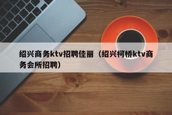 绍兴商务ktv招聘佳丽（绍兴柯桥ktv商务会所招聘）