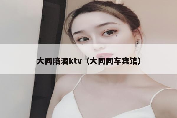 大同陪酒ktv（大同同车宾馆）