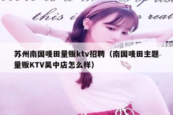 苏州南国唛田量贩ktv招聘（南国唛田主题量贩KTV吴中店怎么样）
