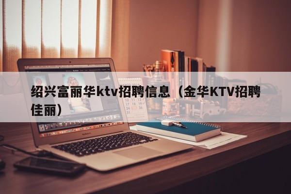 绍兴富丽华ktv招聘信息（金华KTV招聘佳丽）