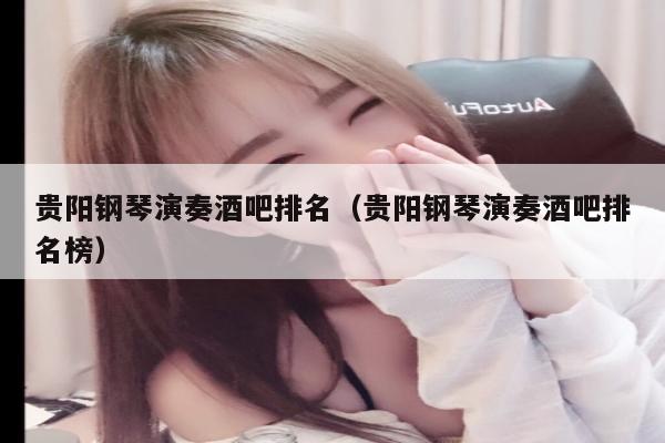 贵阳钢琴演奏酒吧排名（贵阳钢琴演奏酒吧排名榜）