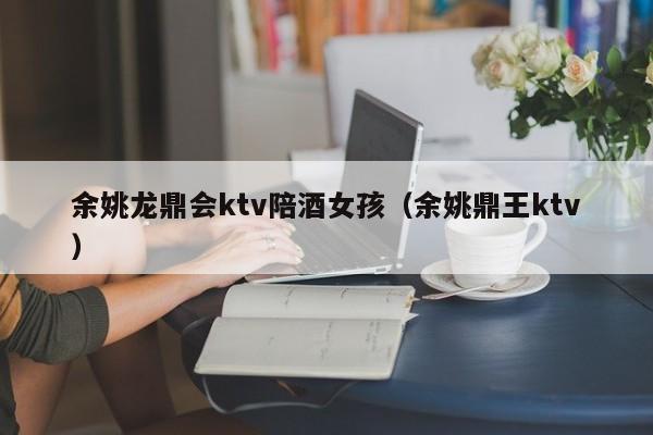 余姚龙鼎会ktv陪酒女孩（余姚鼎王ktv）