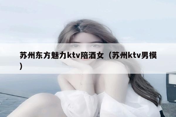 苏州东方魅力ktv陪酒女（苏州ktv男模）