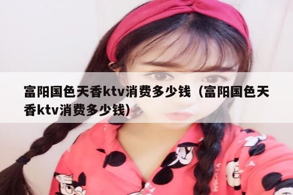 富阳国色天香ktv消费多少钱（富阳国色天香ktv消费多少钱）