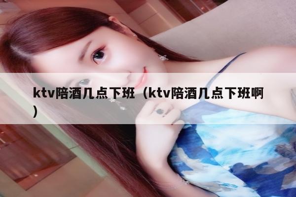 ktv陪酒几点下班（ktv陪酒几点下班啊）