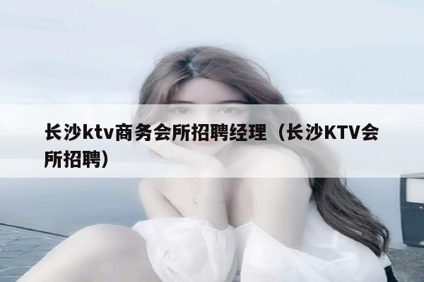 长沙ktv商务会所招聘经理（长沙KTV会所招聘）