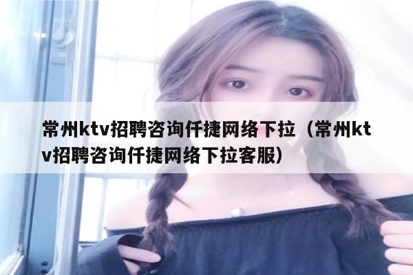 常州ktv招聘咨询仟捷网络下拉（常州ktv招聘咨询仟捷网络下拉客服）